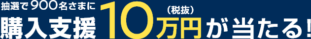 抽選で900名さまに購入支援10万円(税抜)が当たる！