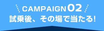 CAMPAIGN02 試乗後、その場で当たる！