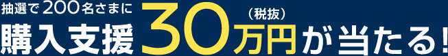 抽選で200名さまに購入支援30万円(税抜)が当たる！