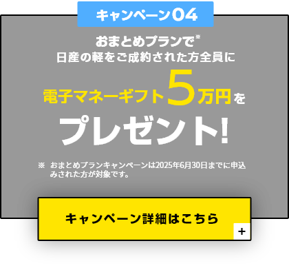 キャンペーン04 おまとめプランで日産の軽をご成約された方全員に電子マネーギフト5万円をプレゼント！
