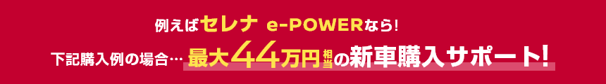 例えばセレナ e-POWERなら!下記購入例の場合……最大44万円相当の新車購入サポート!