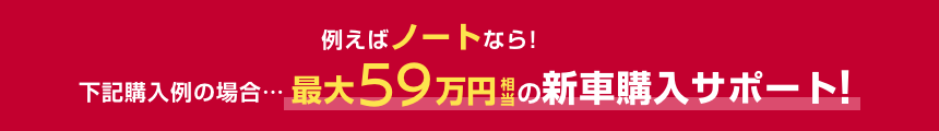 例えばノートなら!下記購入例の場合……最大59万円相当の新車購入サポート!