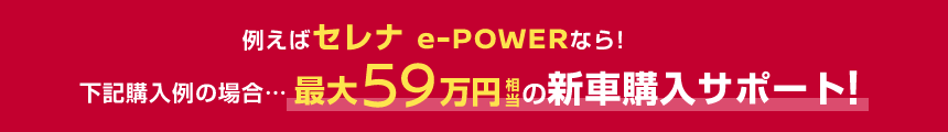 例えばセレナ e-POWERなら!下記購入例の場合……最大59万円相当の新車購入サポート!