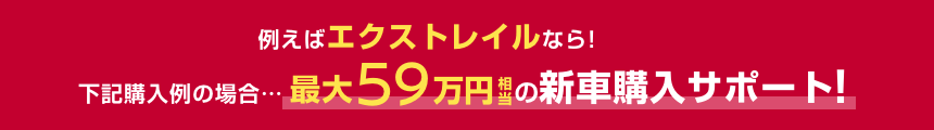例えばエクストレイルなら!下記購入例の場合……最大59万円相当の新車購入サポート!