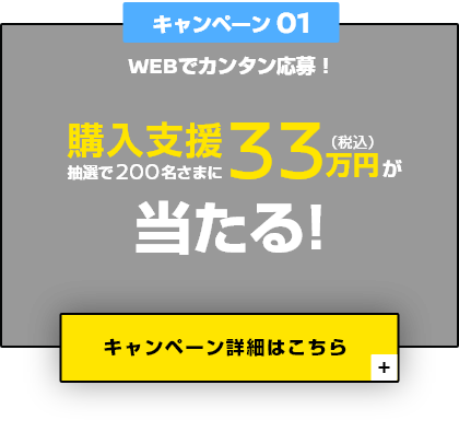 キャンペーン01 WEBでカンタン応募！ 抽選で200名さまに購入支援33万円（税込）が当たる！