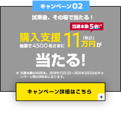 キャンペーン02 試乗後、その場で当たる! 抽選で4500名さまに購入支援11万円（税込）が当たる！