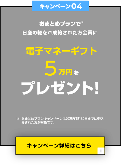 キャンペーン04 おまとめプランで日産の軽をご成約された方全員に電子マネーギフト5万円をプレゼント！