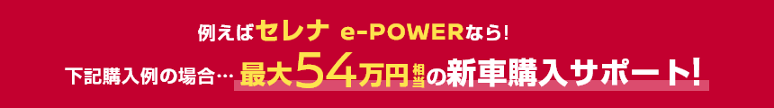 例えばセレナ e-POWERなら!下記購入例の場合……最大54万円相当の新車購入サポート!