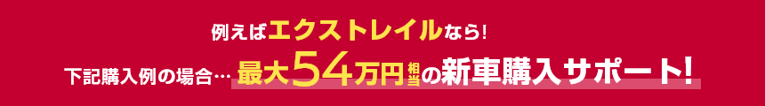 例えばエクストレイルなら!下記購入例の場合……最大54万円相当の新車購入サポート!
