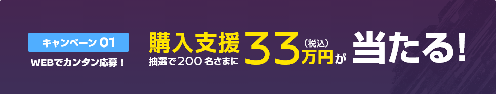 キャンペーン01 WEBでカンタン応募! 抽選で200名さまに購入支援33万円(税込)が当たる!