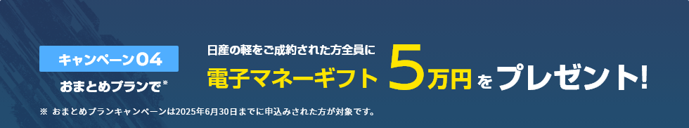 キャンペーン04 おまとめプランで日産の軽をご成約された方全員に電子マネーギフト5万円をプレゼント！
