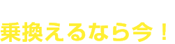 チャンスがいっぱい！乗換えるなら今！