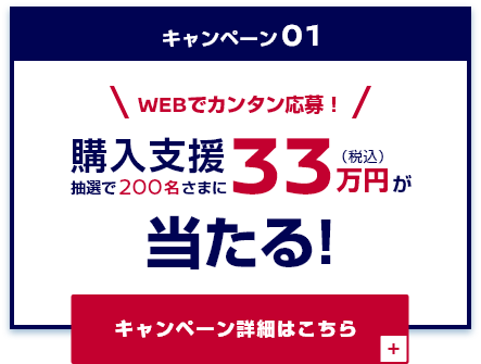 キャンペーン01 WEBでカンタン応募! 抽選で200名さまに購入支援33万円(税込)が当たる!