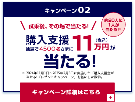 キャンペーン02 試乗後、その場で当たる! 抽選で4500名さまに購入支援11万円(税込)が当たる!