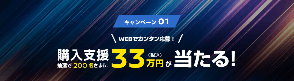 キャンペーン01 WEBでカンタン応募! 抽選で200名さまに購入支援33万円(税込)が当たる!