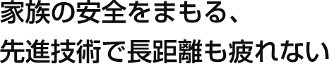 家族の安全をまもる、先進技術で長距離も疲れない