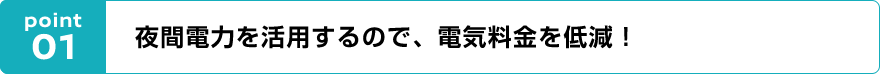 point01 夜間電力を活用するので、電気料金を低減!