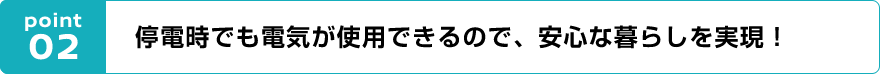 point02 停電時でも電気が使用できるので、安心な暮らしを実現!