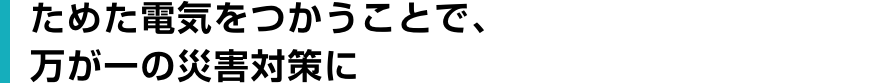 ためた電気をつかうことで、万が一の災害対策に