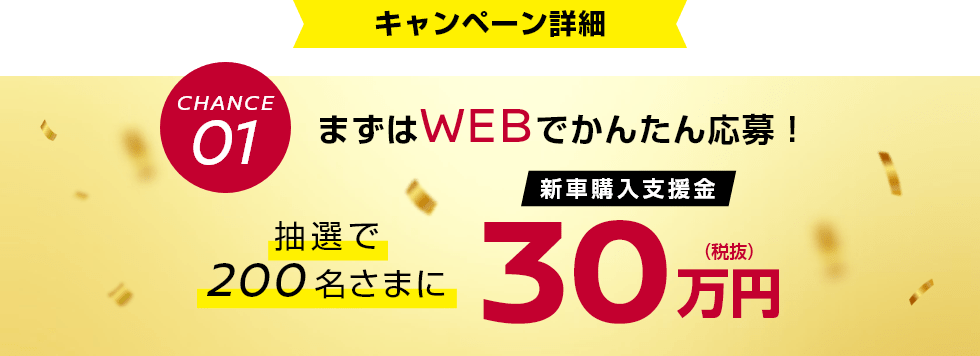 CHANCE01 まずはWEBでかんたん応募!抽選で200名さまに新車購入支援金30万円(税抜)
