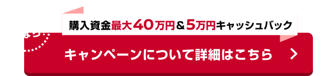 さらに今なら! 購入資金最大40万円＆5万円キャッシュバック キャンペーンについて詳細はこちら