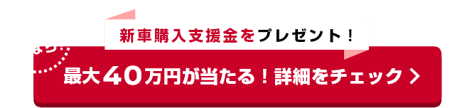 さらに今なら新車購入支援金をプレゼント！最大40万円が当たる！詳細をチェック