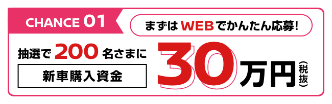 CHANCE01 まずはWEBでかんたん応募! 抽選で200名さまに新車購入資金30万円