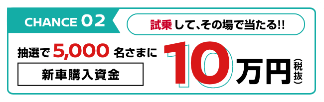 CHANCE02 試乗して、その場で当たる!! 抽選で5,000名さまに新車購入資金10万円
