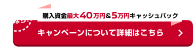 さらに今なら! 購入資金最大40万円＆5万円キャッシュバック キャンペーンについて詳細はこちら