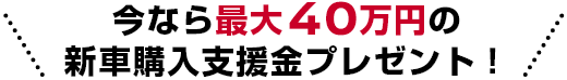 今なら最大40万円の新車購入支援金プレゼント!