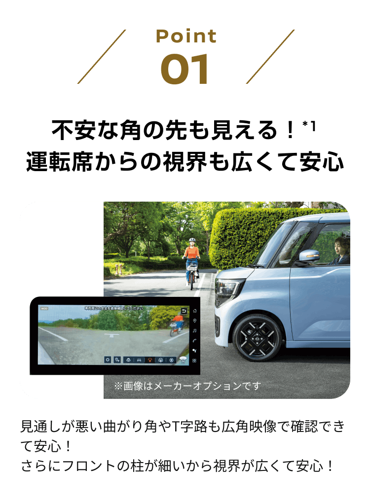 point01 不安な角の先も見える！*1 運転席からの視界も広くて安心