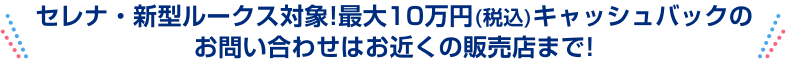 セレナ・新型ルークス対象！最大10万円(税込)キャッシュバックのお問い合わせはお近くの販売店まで！