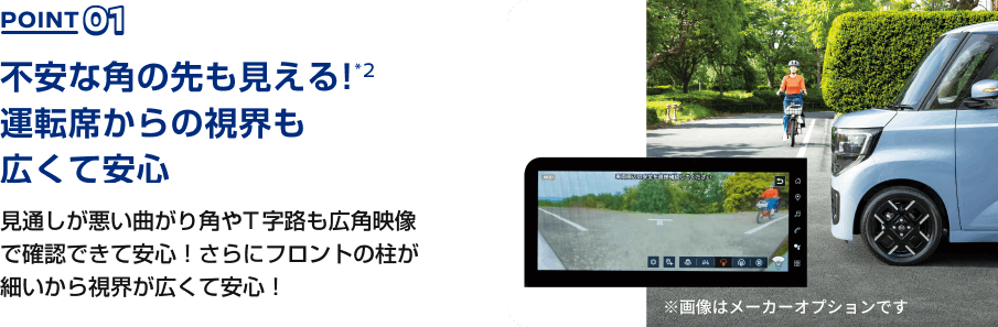POINT01 不安な角の先も見える!*2運転席からの視界も広くて安心