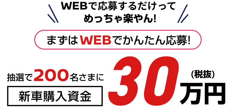 WEBで応募するだけってめっちゃ楽やん！まずはWEBでかんたん応募！抽選で200名さまに新車購入資金30万円(税抜)