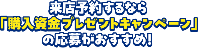 来店予約するなら「購入資金プレゼントキャンペーン」の応募がおすすめ！