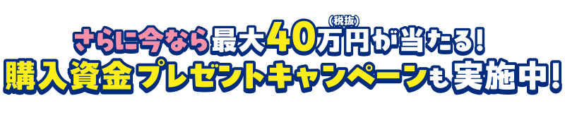 さらに今なら最大40万円(税抜)が当たる！購入資金プレゼントキャンペーンも実施中！