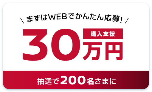 まずはWEBでかんたん応募！購入支援30万円 抽選で200名さまに