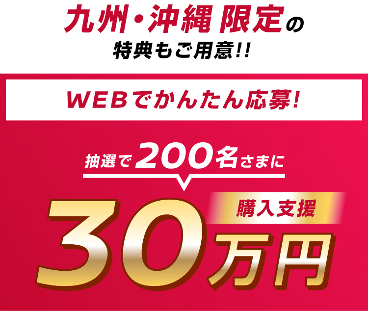 九州・沖縄限定の特典もご用意！！WEBでかんたん応募！抽選で200名さまに購入支援30万円