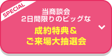 SPECIAL 当商談会 2日間限りのビッグな成約特典＆ご来場大抽選会