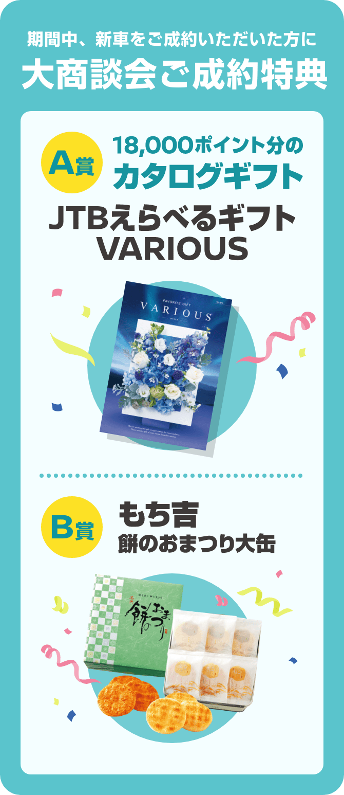 期間中、新車をご成約いただいた方に 大商談会ご成約特典 [A賞]JTBえらべるギフトVARIOUS [B賞]もち吉 餅のおまつり大缶