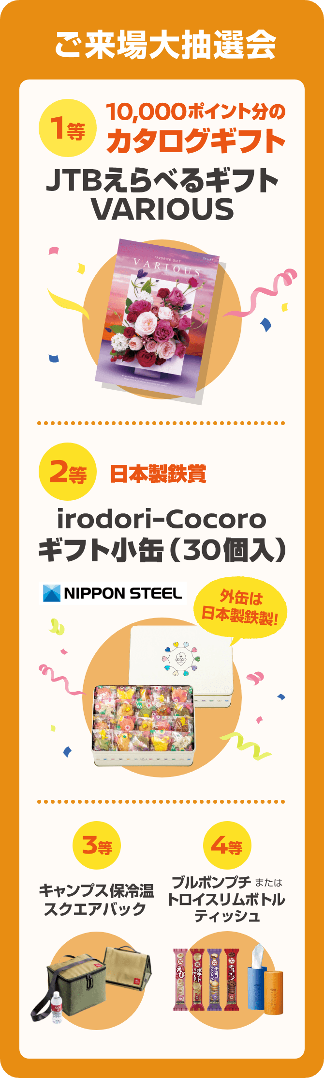 ご来場大抽選会 [1等]JTBえらべるギフトVARIOUS [2等]日本製鉄賞 irodori-Cocoro ギフト小缶(30個入) [3等]キャンプス保冷温スクエアバッグ [4等]ブルボンプチまたはトロイスリムボトルティッシュ