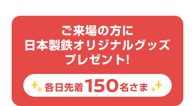 ご来場の方に日本製鉄オリジナルグッズプレゼント! 各日先着150名さま