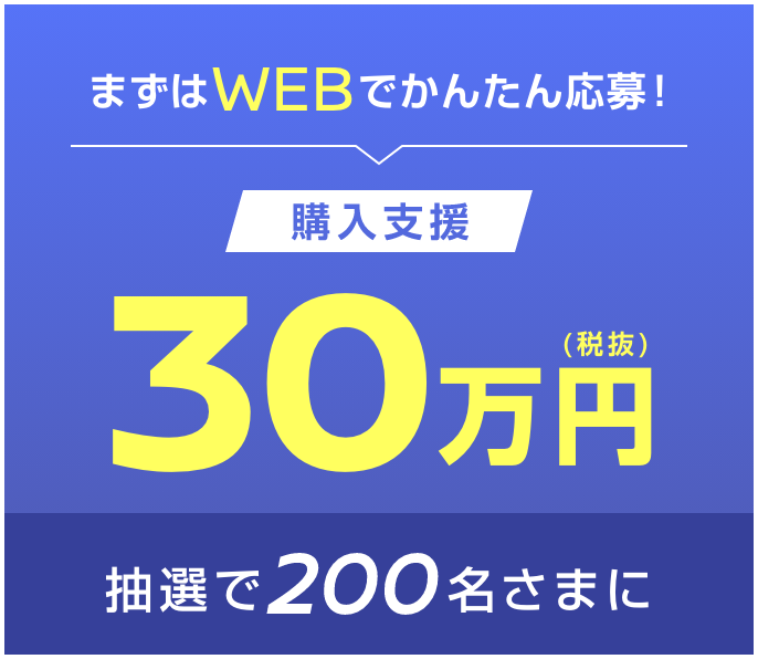 まずはWEBでかんたん応募！購入支援30万円（税抜）抽選で200名さまに