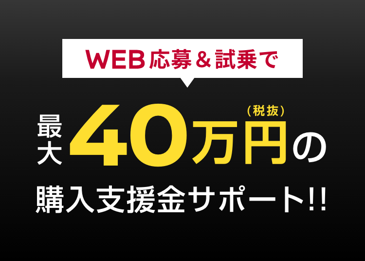 WEB応募＆試乗で最大40万円（税抜）の購入支援金サポート!!