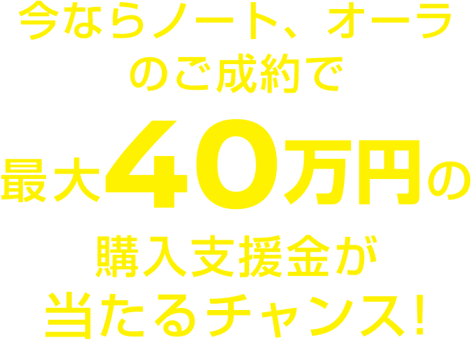 今ならノート、オーラのご成約で最大40万円の購入支援金が当たるチャンス!