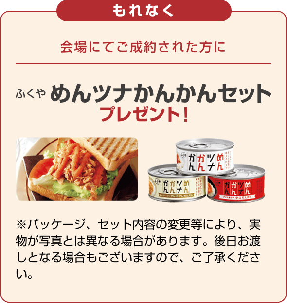 もれなく 会場にてご成約された方に ふくや めんツナかんかんセット プレゼント! ※パッケージ、セット内容の変更等により、実物が写真とは異なる場合があります。後日お渡しとなる場合もございますので、ご了承ください。