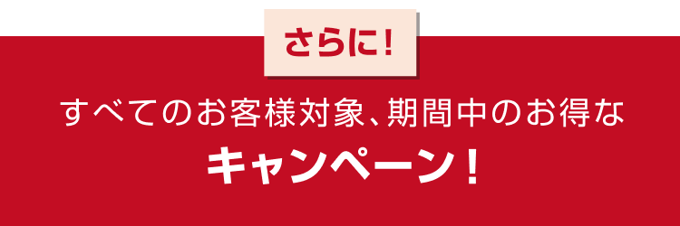 さらに! すべてのお客様対象、期間中のお得なキャンペーン!