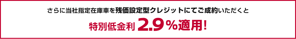 さらに当社指定在庫車を残価設定型クレジットにてご成約いただくと特別低金利2.9%適用!