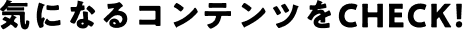 気になるコンテンツをCHECK!