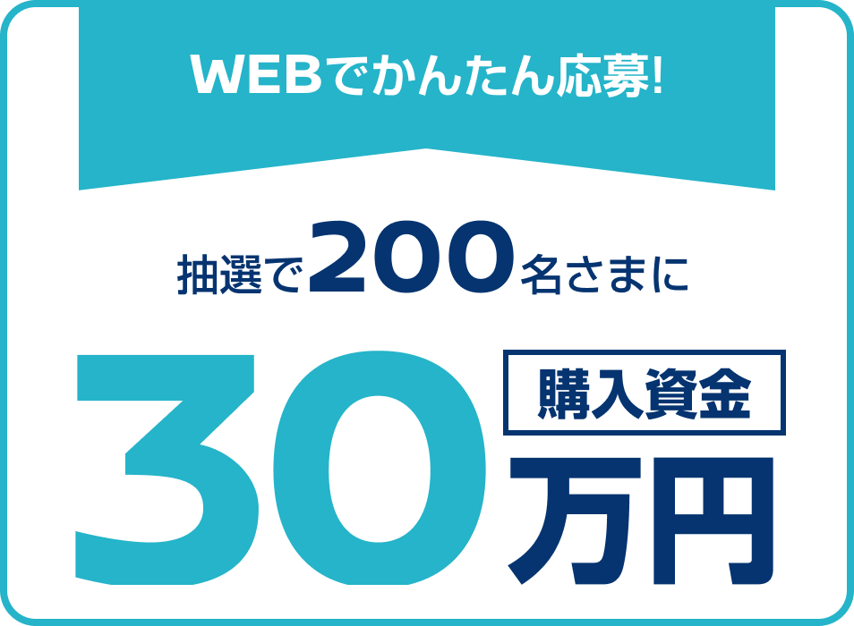 WEBでかんたん応募! 抽選で200名さまに 購入資金30万円